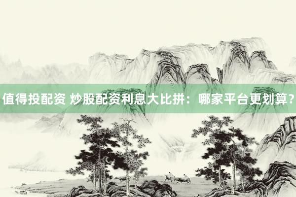 值得投配资 炒股配资利息大比拼：哪家平台更划算？