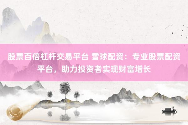 股票百倍杠杆交易平台 雪球配资：专业股票配资平台，助力投资者实现财富增长
