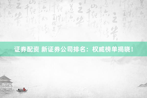 证券配资 新证券公司排名：权威榜单揭晓！