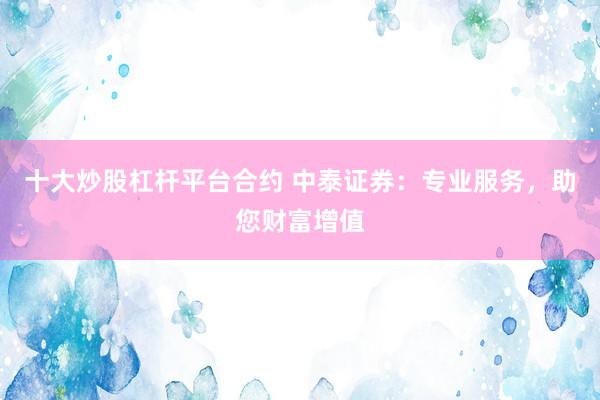 十大炒股杠杆平台合约 中泰证券：专业服务，助您财富增值