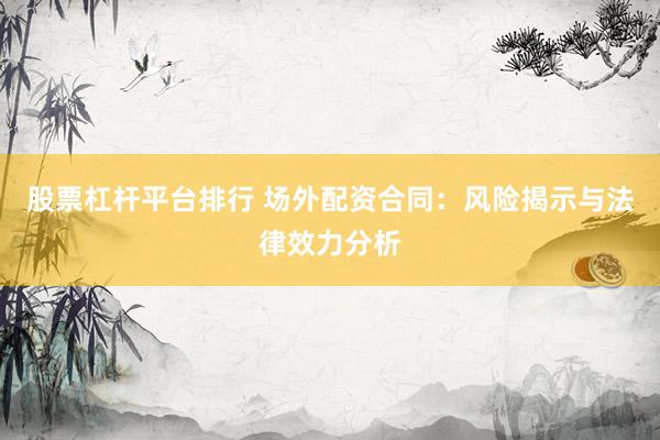 股票杠杆平台排行 场外配资合同：风险揭示与法律效力分析