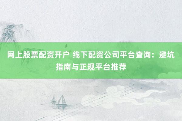网上股票配资开户 线下配资公司平台查询：避坑指南与正规平台推荐