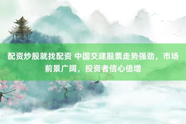 配资炒股就找配资 中国交建股票走势强劲，市场前景广阔，投资者信心倍增