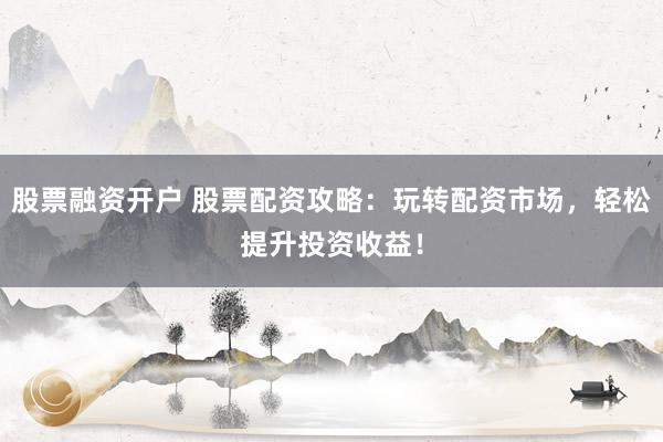 股票融资开户 股票配资攻略：玩转配资市场，轻松提升投资收益！