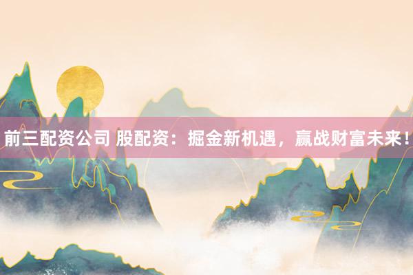 前三配资公司 股配资：掘金新机遇，赢战财富未来！