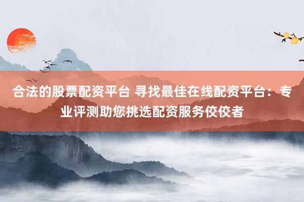 合法的股票配资平台 寻找最佳在线配资平台：专业评测助您挑选配资服务佼佼者