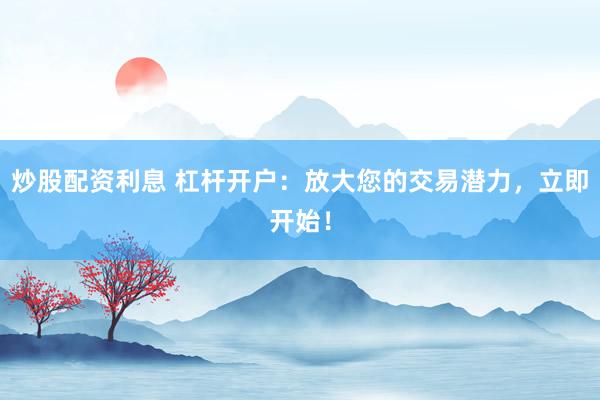 炒股配资利息 杠杆开户：放大您的交易潜力，立即开始！