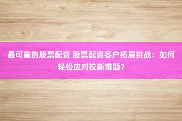 最可靠的股票配资 股票配资客户拓展挑战：如何轻松应对拉新难题？