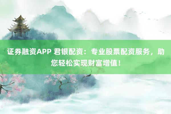 证券融资APP 君银配资：专业股票配资服务，助您轻松实现财富增值！