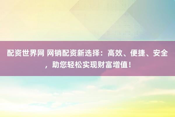 配资世界网 网销配资新选择：高效、便捷、安全，助您轻松实现财富增值！