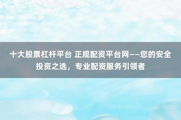 十大股票杠杆平台 正规配资平台网——您的安全投资之选，专业配资服务引领者