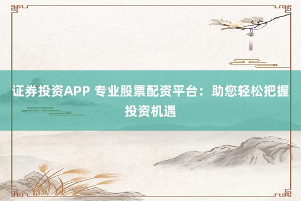 证券投资APP 专业股票配资平台：助您轻松把握投资机遇
