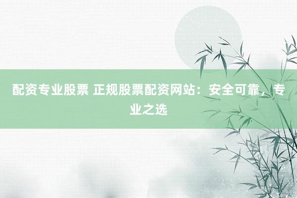 配资专业股票 正规股票配资网站：安全可靠，专业之选