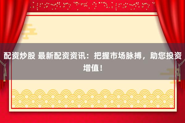 配资炒股 最新配资资讯：把握市场脉搏，助您投资增值！