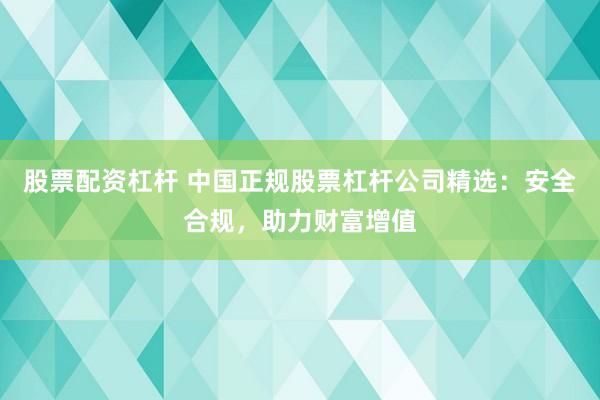股票配资杠杆 中国正规股票杠杆公司精选：安全合规，助力财富增值