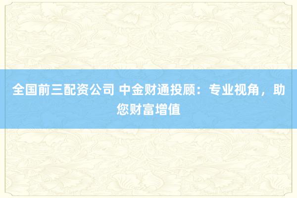 全国前三配资公司 中金财通投顾：专业视角，助您财富增值