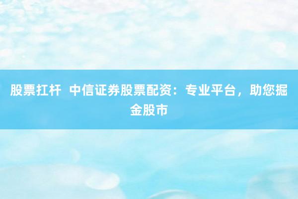 股票扛杆  中信证券股票配资：专业平台，助您掘金股市