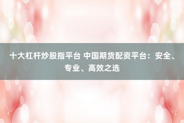 十大杠杆炒股指平台 中国期货配资平台：安全、专业、高效之选