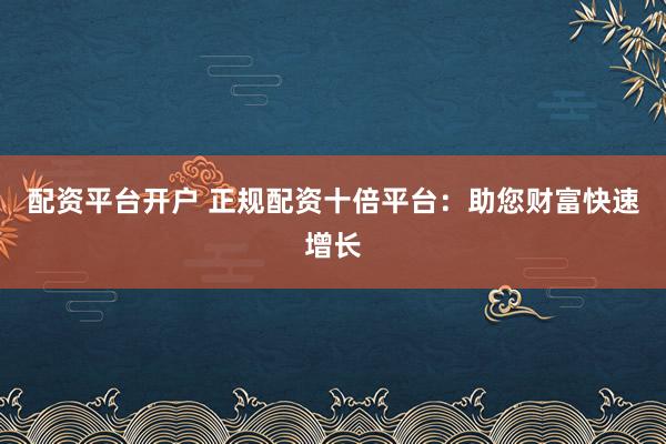 配资平台开户 正规配资十倍平台：助您财富快速增长