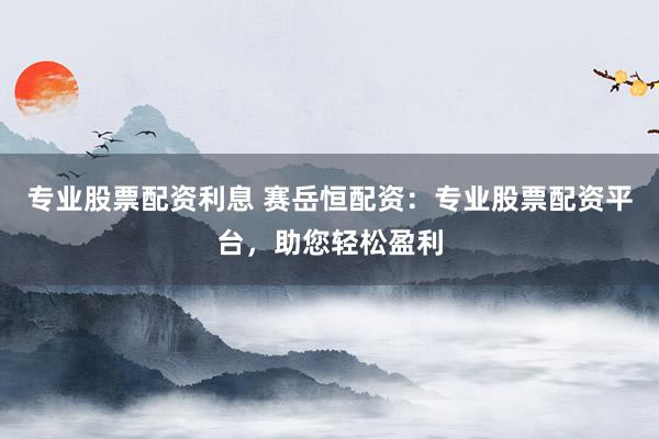 专业股票配资利息 赛岳恒配资：专业股票配资平台，助您轻松盈利