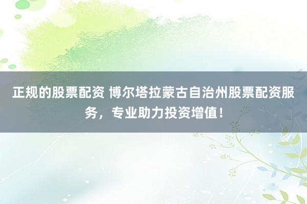 正规的股票配资 博尔塔拉蒙古自治州股票配资服务，专业助力投资增值！