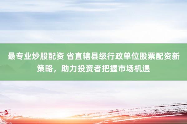 最专业炒股配资 省直辖县级行政单位股票配资新策略，助力投资者把握市场机遇