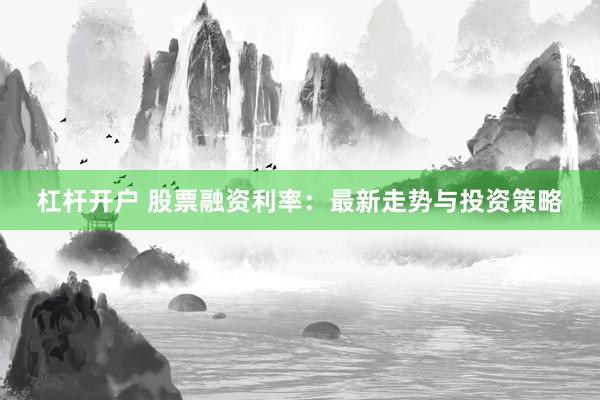 杠杆开户 股票融资利率：最新走势与投资策略
