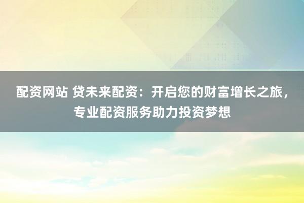 配资网站 贷未来配资：开启您的财富增长之旅，专业配资服务助力投资梦想