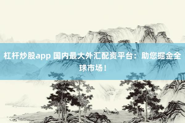 杠杆炒股app 国内最大外汇配资平台：助您掘金全球市场！