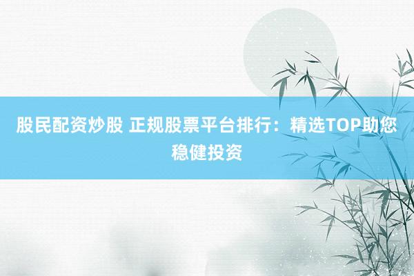 股民配资炒股 正规股票平台排行：精选TOP助您稳健投资