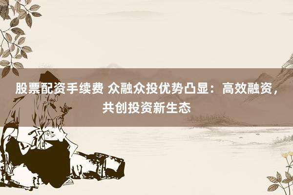 股票配资手续费 众融众投优势凸显：高效融资，共创投资新生态