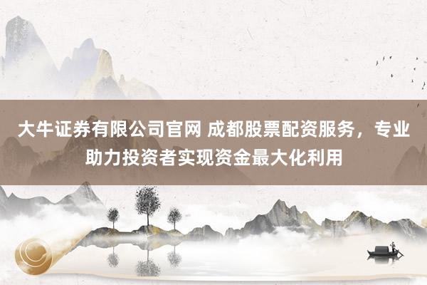大牛证券有限公司官网 成都股票配资服务，专业助力投资者实现资金最大化利用