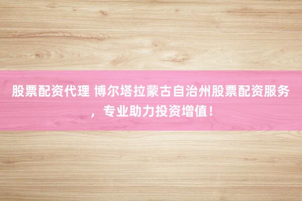 股票配资代理 博尔塔拉蒙古自治州股票配资服务，专业助力投资增值！