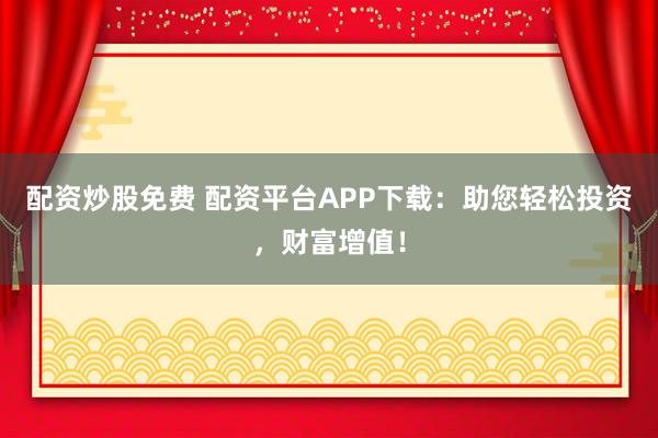 配资炒股免费 配资平台APP下载：助您轻松投资，财富增值！