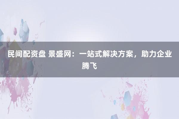 民间配资盘 景盛网：一站式解决方案，助力企业腾飞
