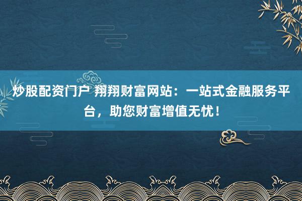 炒股配资门户 翔翔财富网站：一站式金融服务平台，助您财富增值无忧！