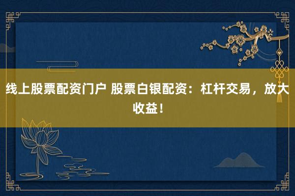 线上股票配资门户 股票白银配资：杠杆交易，放大收益！