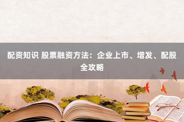 配资知识 股票融资方法：企业上市、增发、配股全攻略