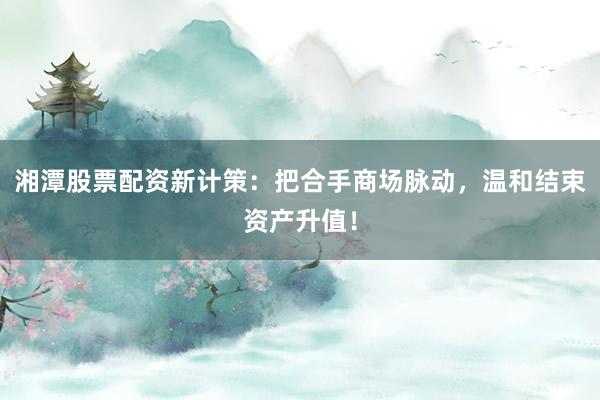 湘潭股票配资新计策：把合手商场脉动，温和结束资产升值！