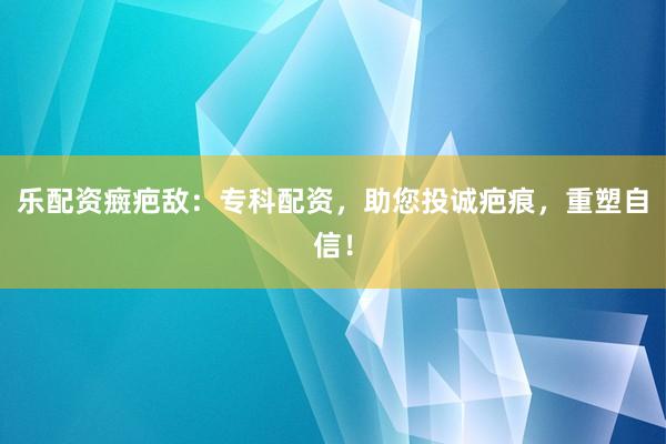 乐配资癍疤敌：专科配资，助您投诚疤痕，重塑自信！