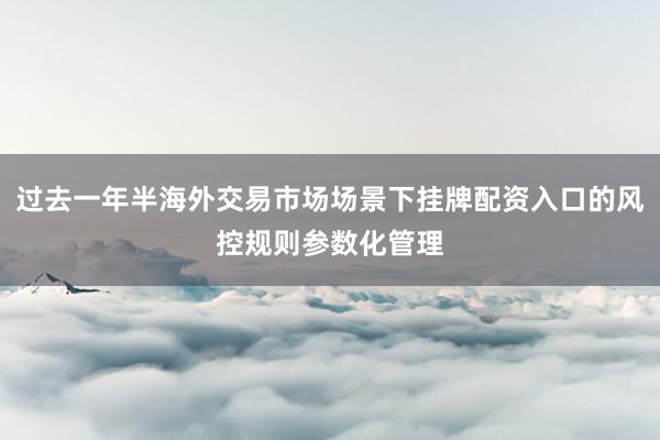 过去一年半海外交易市场场景下挂牌配资入口的风控规则参数化管理