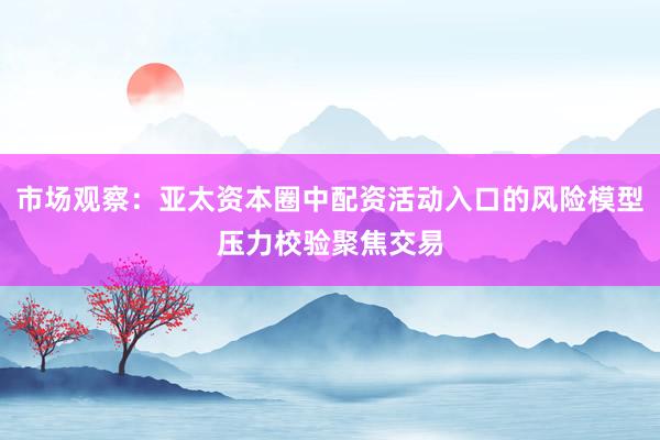 市场观察：亚太资本圈中配资活动入口的风险模型压力校验聚焦交易