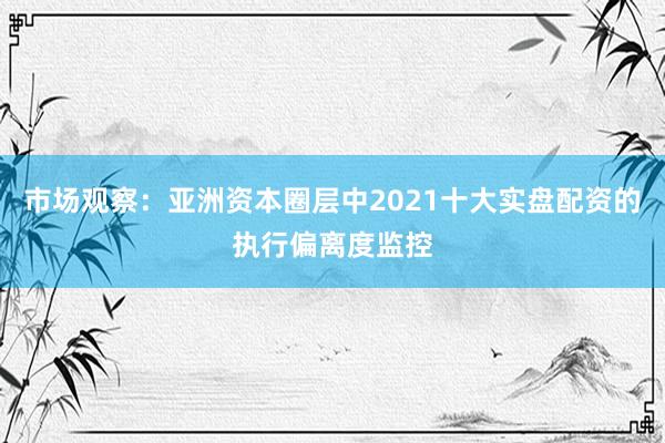 市场观察：亚洲资本圈层中2021十大实盘配资的执行偏离度监控