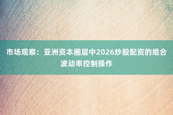市场观察：亚洲资本圈层中2026炒股配资的组合波动率控制操作
