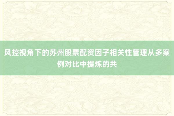 风控视角下的苏州股票配资因子相关性管理从多案例对比中提炼的共